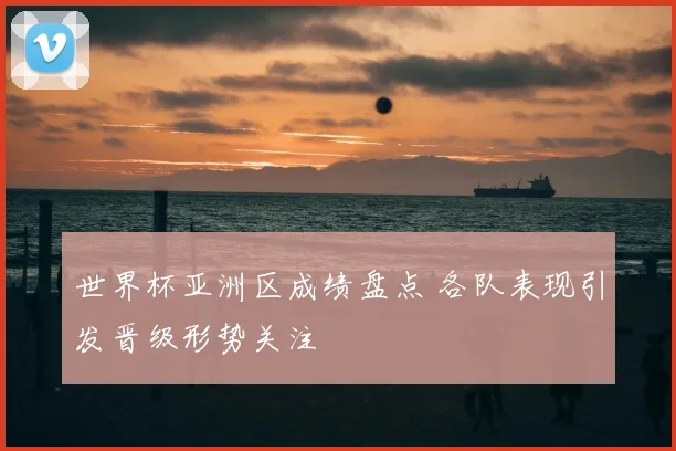 世界杯亚洲区成绩盘点 各队表现引发晋级形势关注