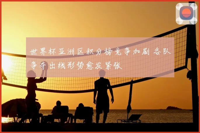 世界杯亚洲区积分榜竞争加剧 各队争夺出线形势愈发紧张
