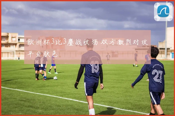 欧洲杯3比3鏖战收场 双方激烈对攻平分秋色