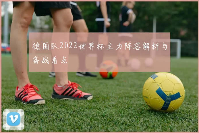 德国队2022世界杯主力阵容解析与备战看点